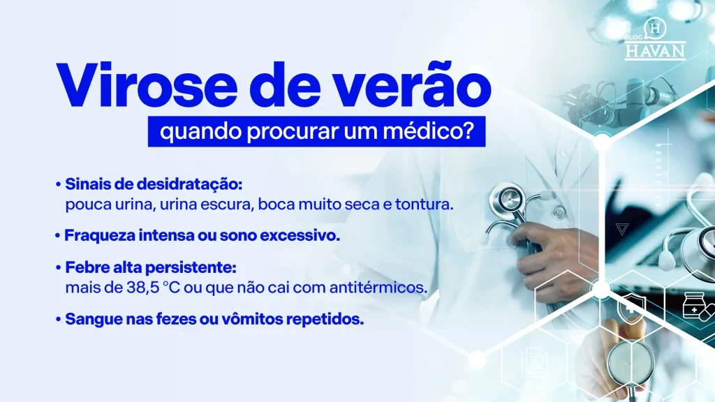 Virose de verão: quando procurar um médico? (maior, como um título) Sinais de desidratação: pouca urina, urina escura, boca muito seca e tontura. Fraqueza intensa ou sono excessivo. Febre alta persistente: mais de 38,5 °C ou que não cai com antitérmicos. Sangue nas fezes ou vômitos repetidos