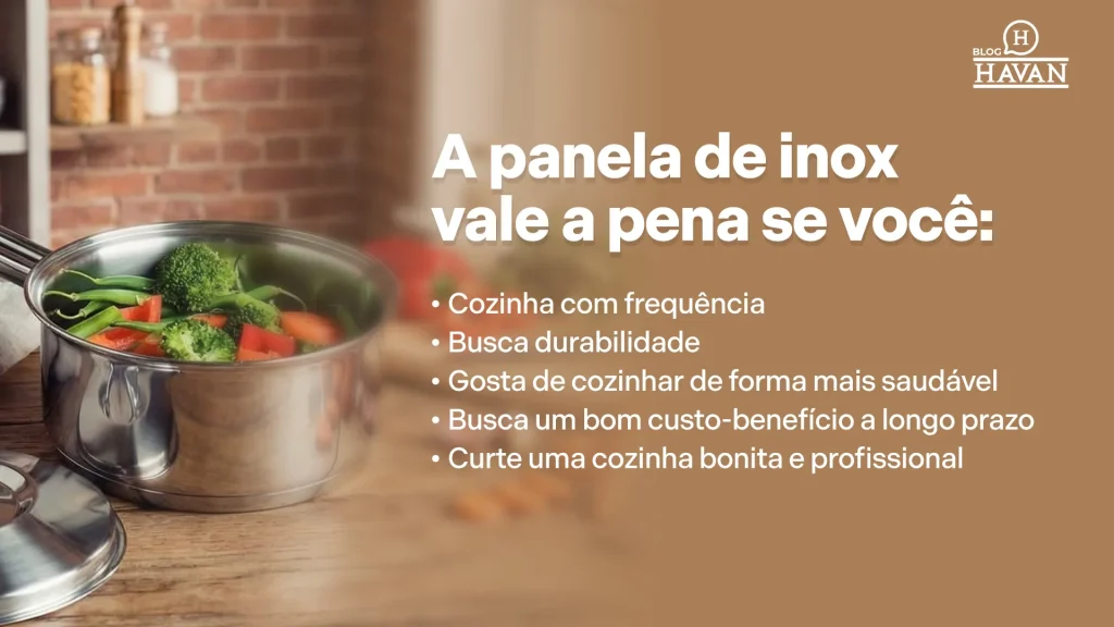 A panela de inox vale a pena se você: Cozinha com frequência Busca durabilidade Gosta de cozinhar de forma mais saudável Busca um bom custo-benefício a longo prazo Curte uma cozinha bonita e profissional 